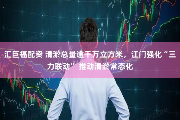 汇巨福配资 清淤总量逾千万立方米，江门强化“三力联动” 推动清淤常态化