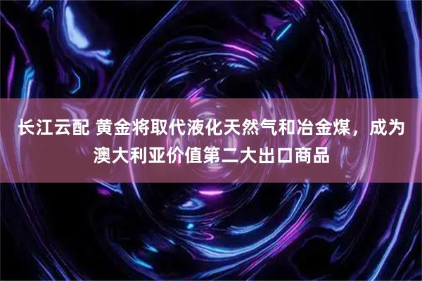 长江云配 黄金将取代液化天然气和冶金煤，成为澳大利亚价值第二大出口商品